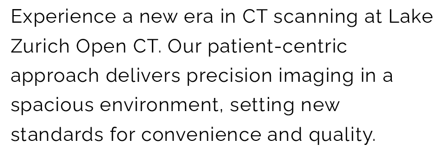 Experience a new era in CT scanning at Lake Zurich Open CT. Our patient-centricapproach delivers precision imaging in a spacious environment, setting new standards for convenience and quality.